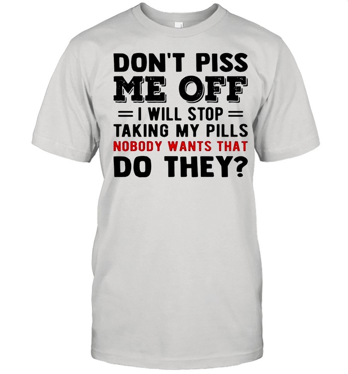 Dons’t Piss Me Off I Will Stop Taking My Pills Nobody Wants That Do They shirts