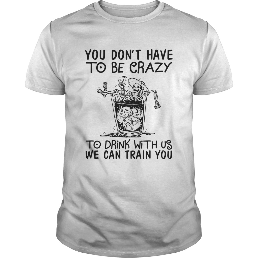 You Dont Have To Be Crazy To Drink With Us We Can Train You shirt