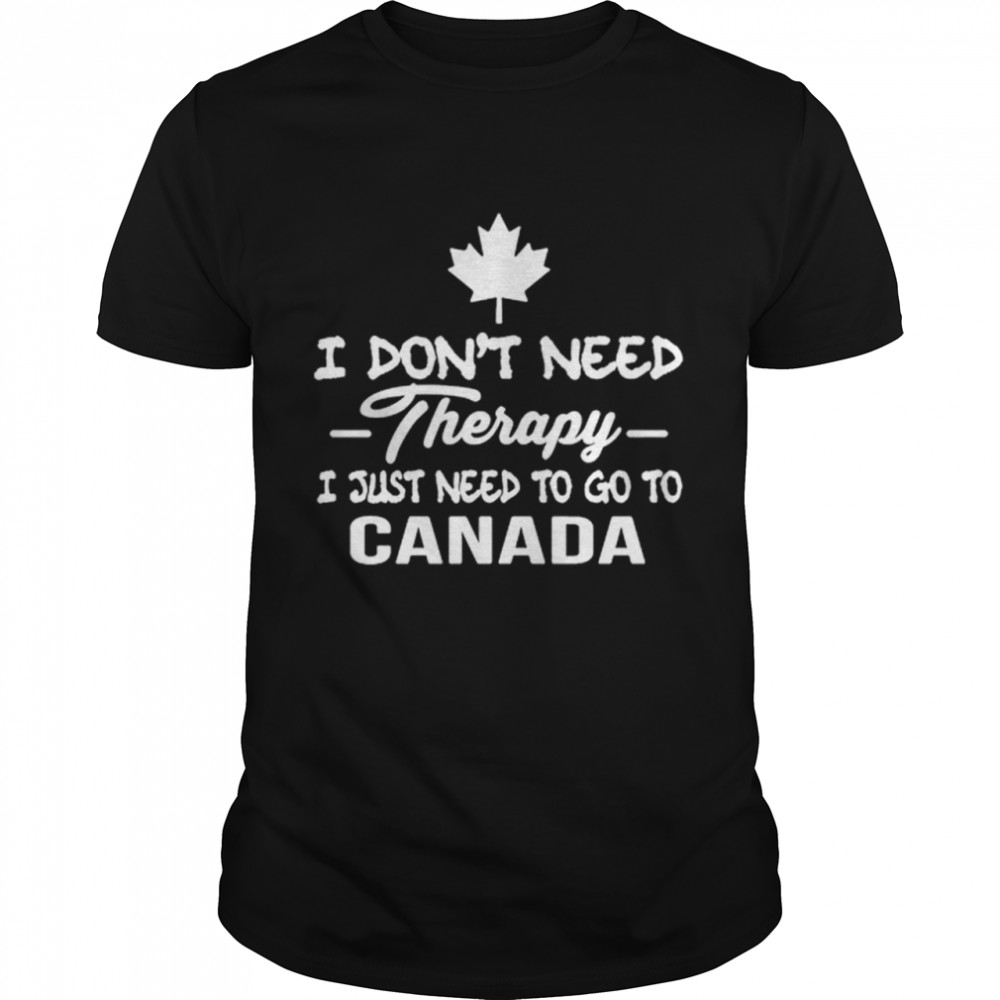 I Dons’t Need Therapy I Just Need To Go To Canada shirts