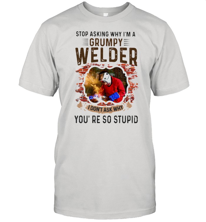 Stop Asking Why I’m A Grumpy Welder I Don’t Ask Why You’re So Stupid Shirt