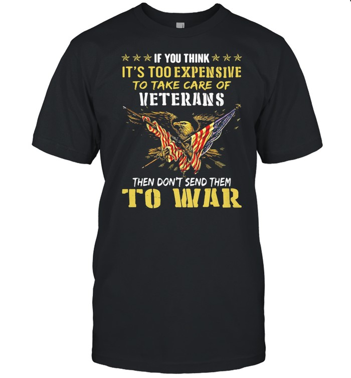 If You Think Its’s Too Expensive To Take Care Of Veterans Then Do Not Send Them To War Eagles American Flag Shirts