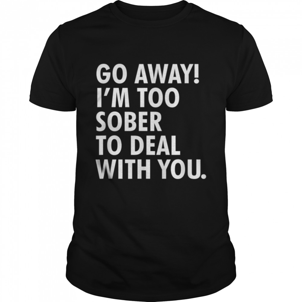 Go away i'm too sober to deal with you shirt