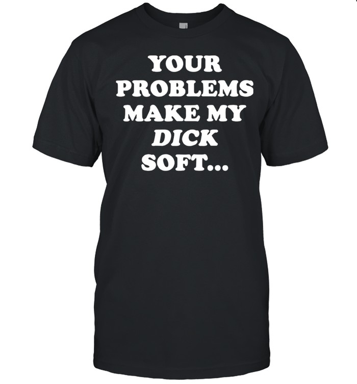 Yours Problemss Makes Mys Dicks Softs Shirts