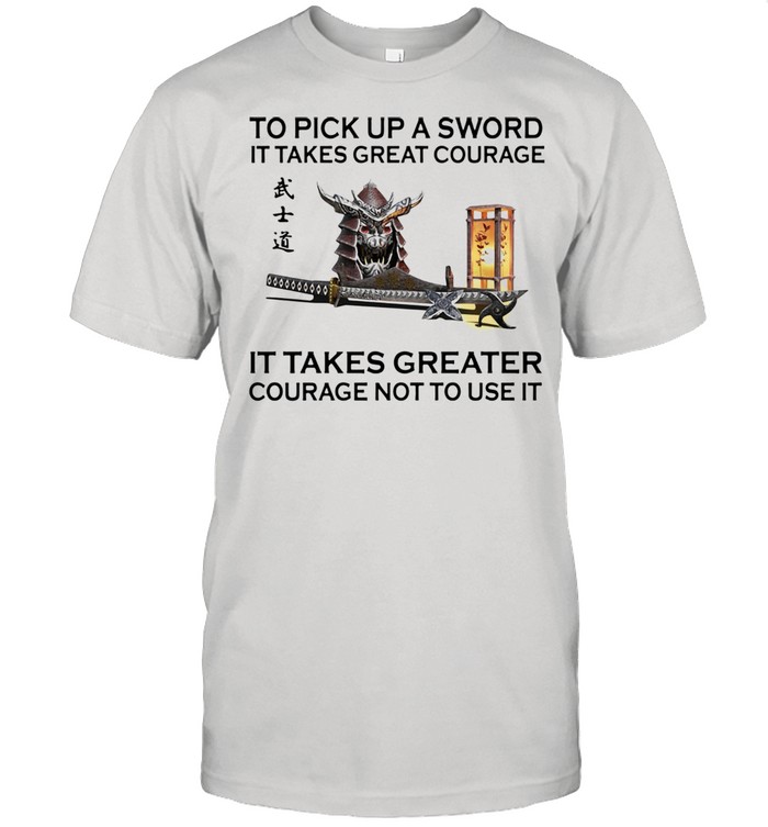 Samurai to pick up a sword it takes great courage it takes greater courage not to use it shirt