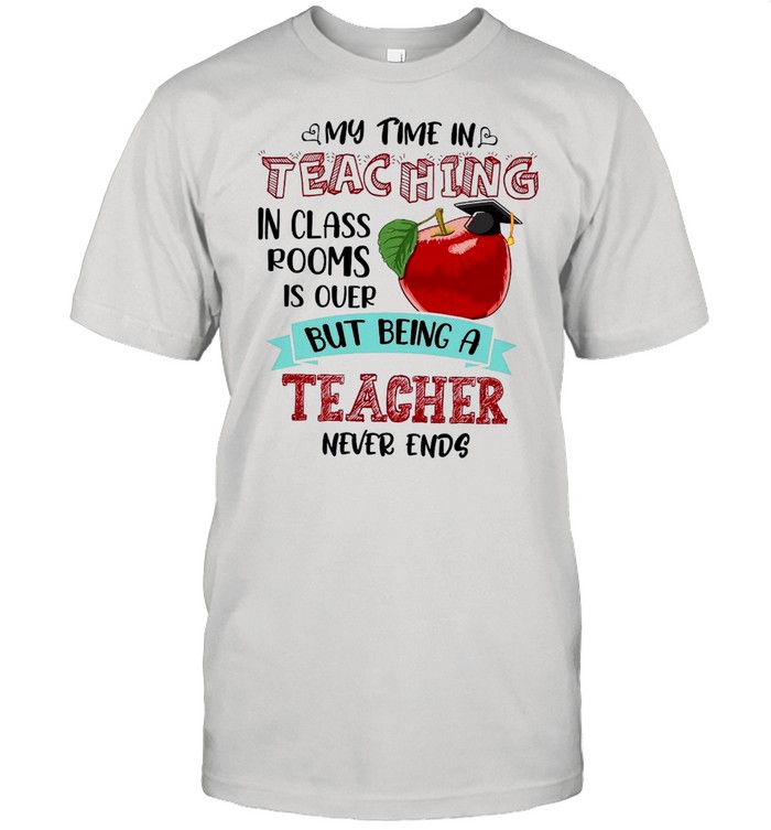 My Time In Teaching In Class Rooms Is Over But Being A Teacher Never Ends shirt