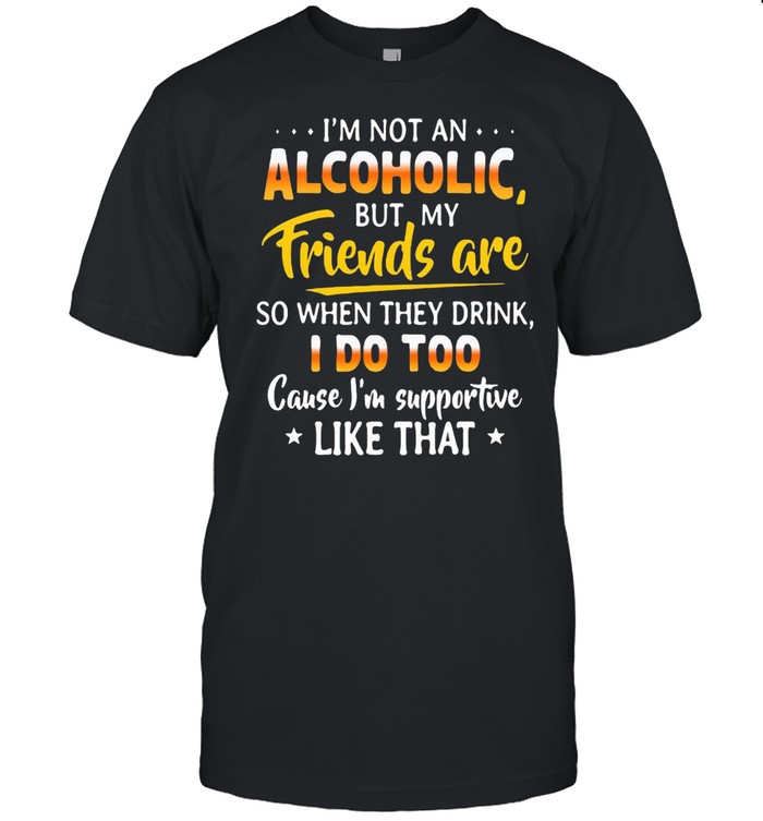 Is’m Not An Alcoholic But My Friends Are So When They Drink I Do Too Cause Is’m Supportive Like That Shirts