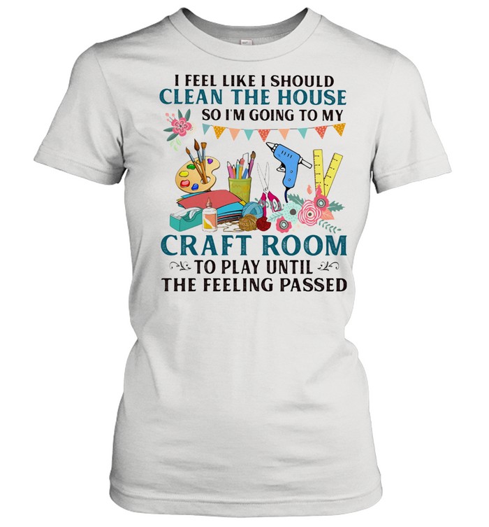 I Feel Like I Should Clean The House So I'm Going To My Craft Room To Play Until The Feeling Passed Classic Women's T-shirt