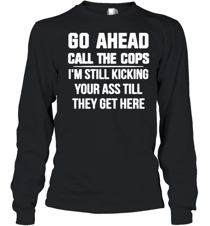 Go Ahead Call The Cops I’m Still Kicking Your Ass Till They Get Here shirt Long Sleeved T-shirt