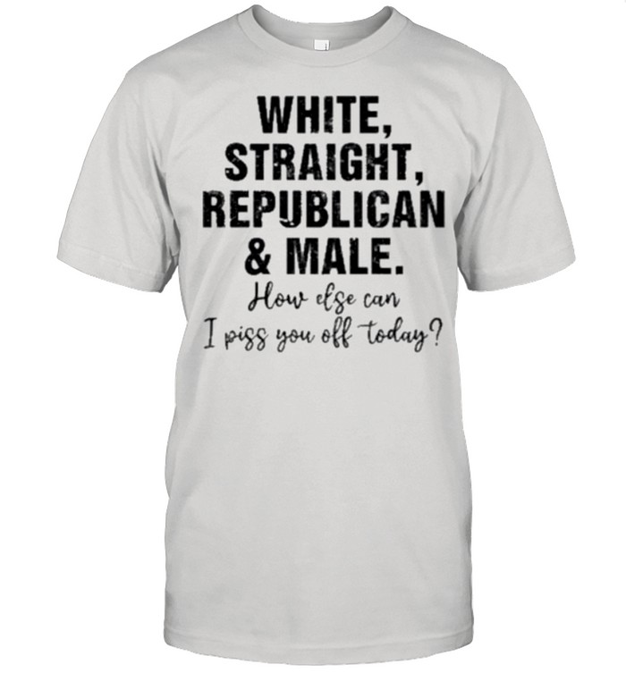 White Straight Republican And Male How Else Can I Piss You Off Today shirts