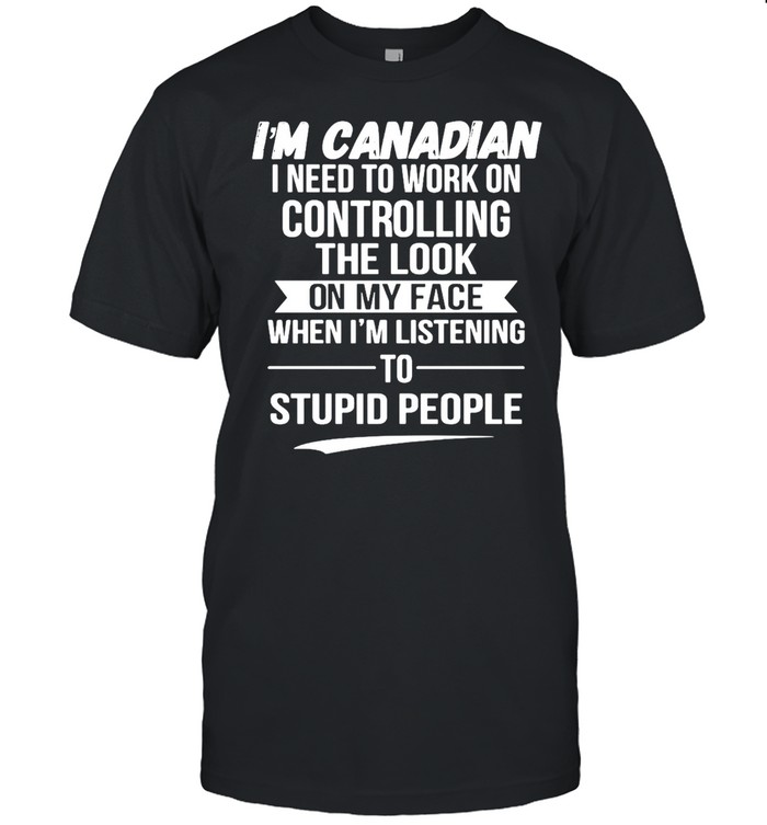 Is’m Canadian I Need To Work On Controlling The Look On My Face When Is’m Listening To Stupid People T-shirts