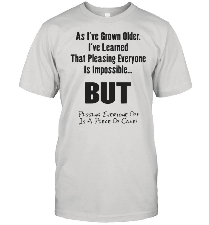 As I’ve Grown Older I’ve Learned That Pleasing Everyone Is Impossible But Pissing Everyone Off Is A Piece Of Cake Shirt