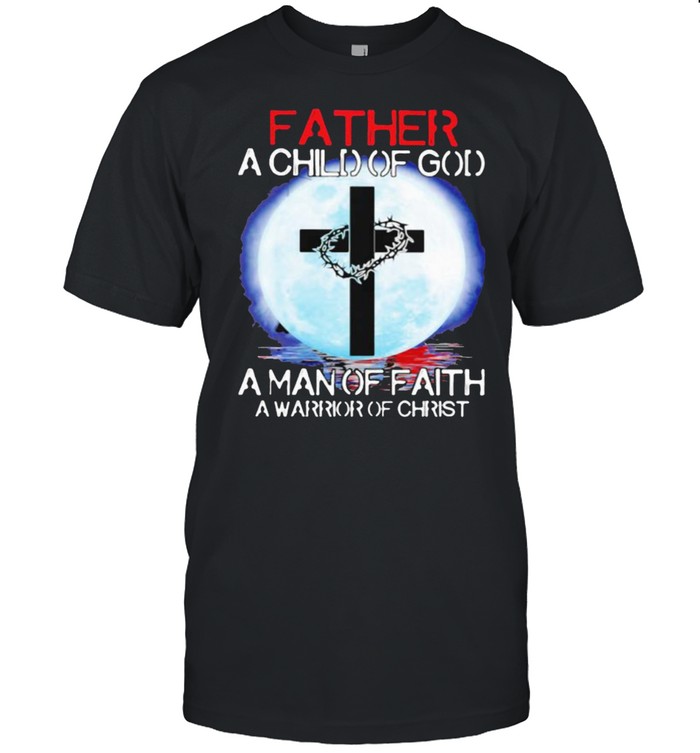 Father A Child Of God A Man Of Faith A Warrior Christ The Moon Shirts