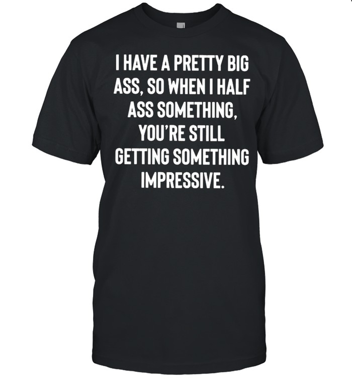 I have a pretty big ass so when I half ass something shirt
