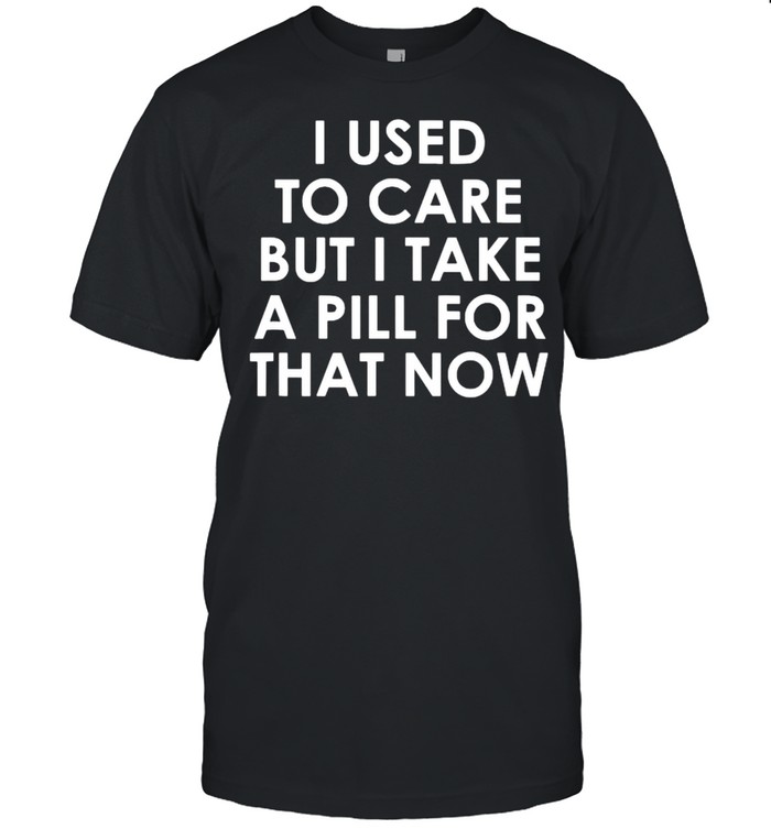 I Used To Care But I Take A Pill For That Now T-Shirt