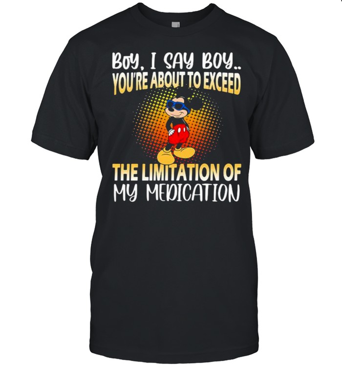 Boy i say boy youre about to exceed the limitation of my medication mickey shirts