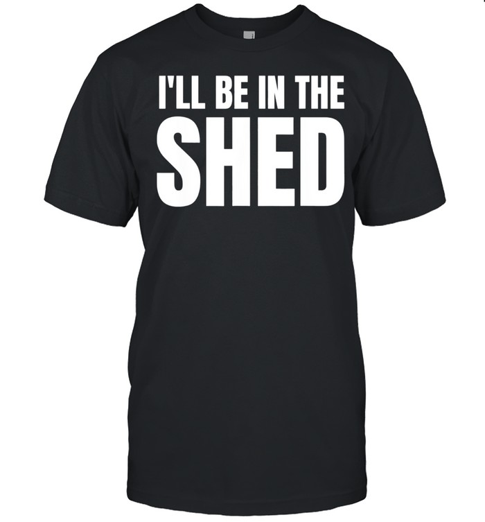 Ill Be In The Shed shirts