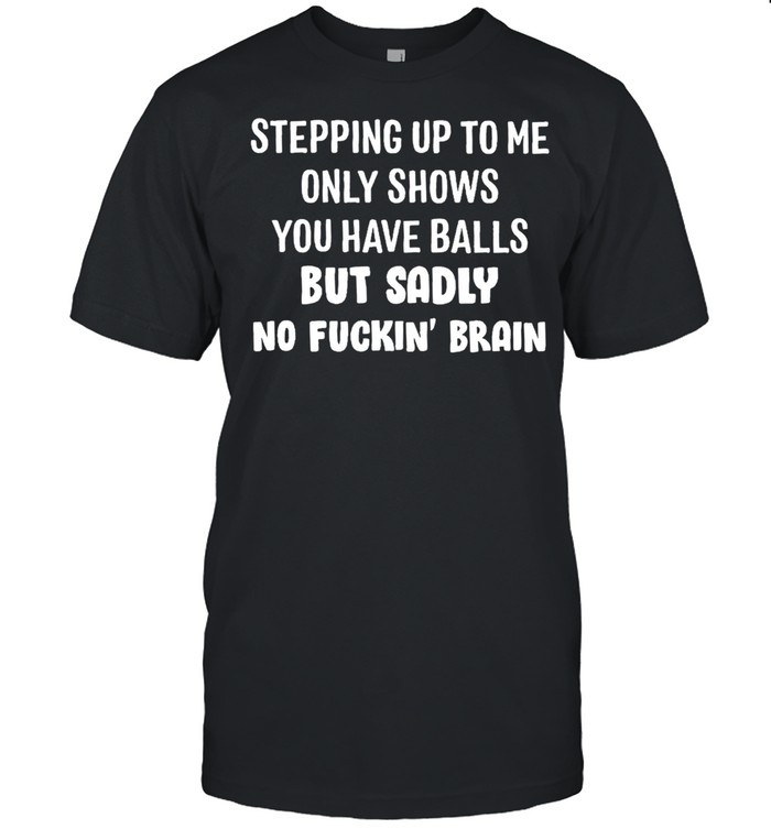 Stepping up to me only shows you have balls but sadly no fuckin brain shirts