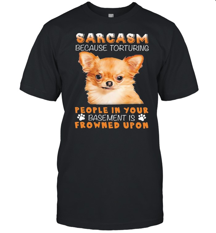 Chihuahua sarcasm because torturing people in your basmement is frowned upon shirts