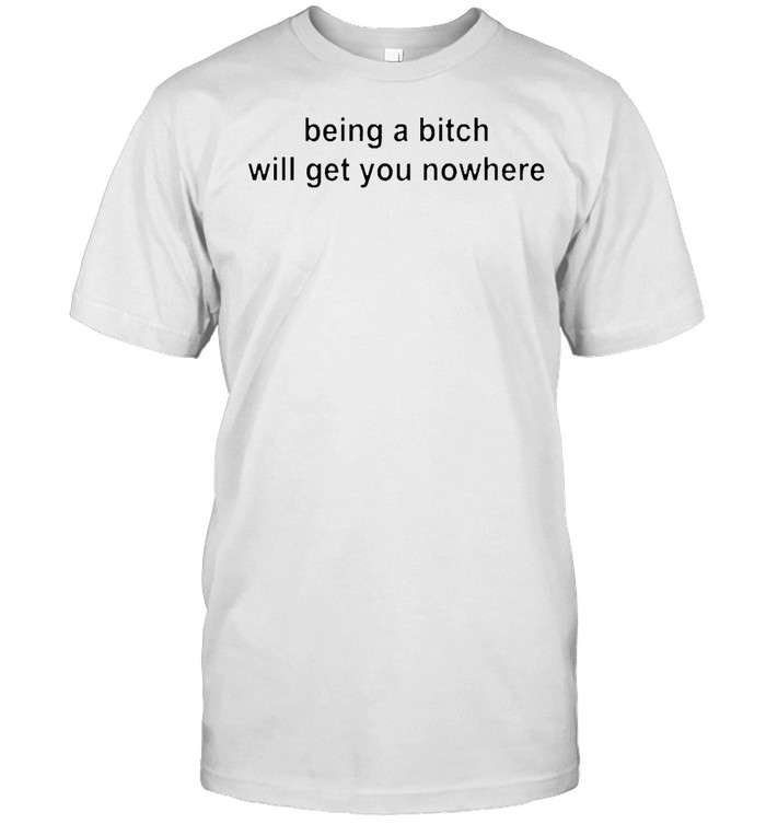 Being a bitch will get you nowhere shirt