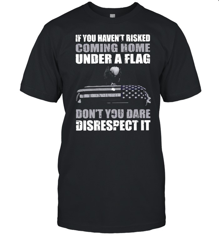 If You Haven’t Risked Coming Home Under Flag Don’t You Dare Disrespect It Shirt
