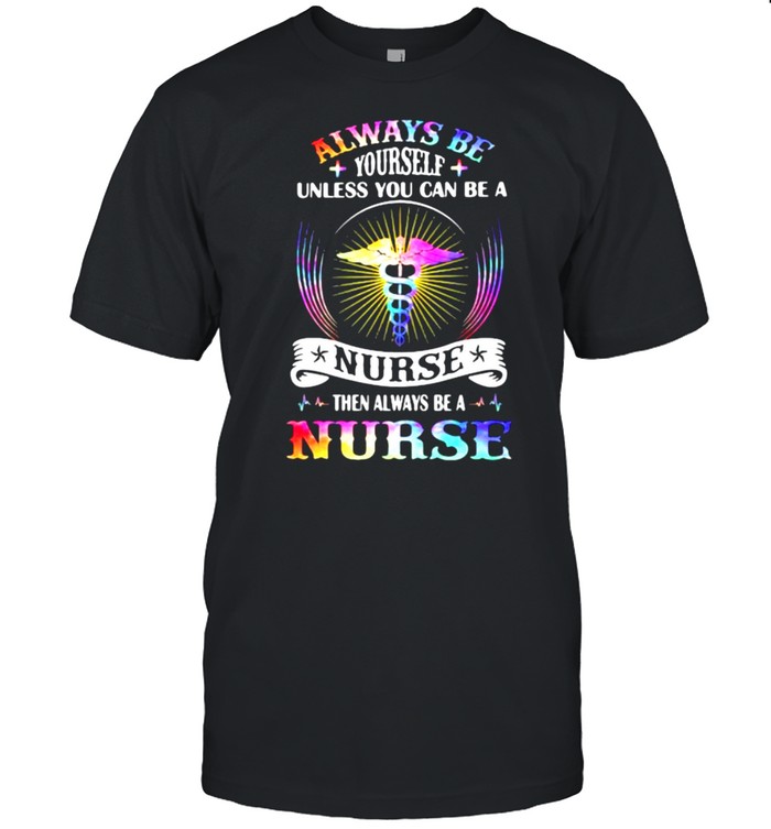 Always Be Yourself Unless You Can Be A nurse Then Always Be A Nurse Shirts