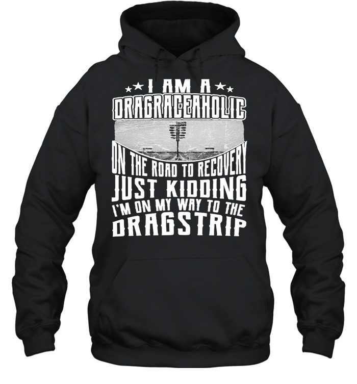 I Am A Drag Raceaholic On The Road To Recovery Just Kidding I’m On My Way To The Dragstrip T-shirt Unisex Hoodie