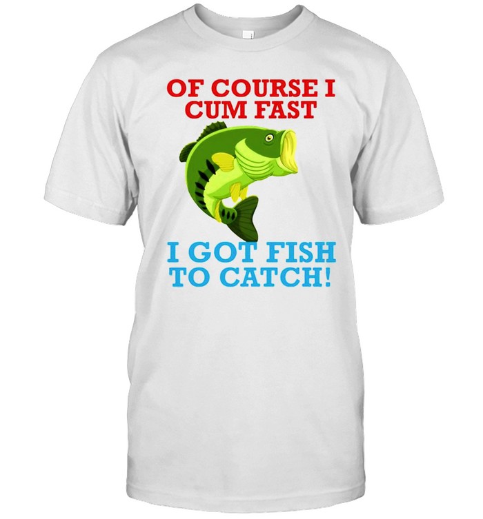 Of course I cum fast I got fish to catch shirts