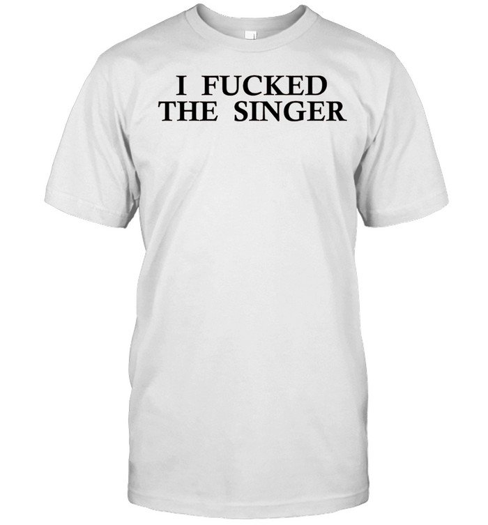 I Fucked The Singer shirts