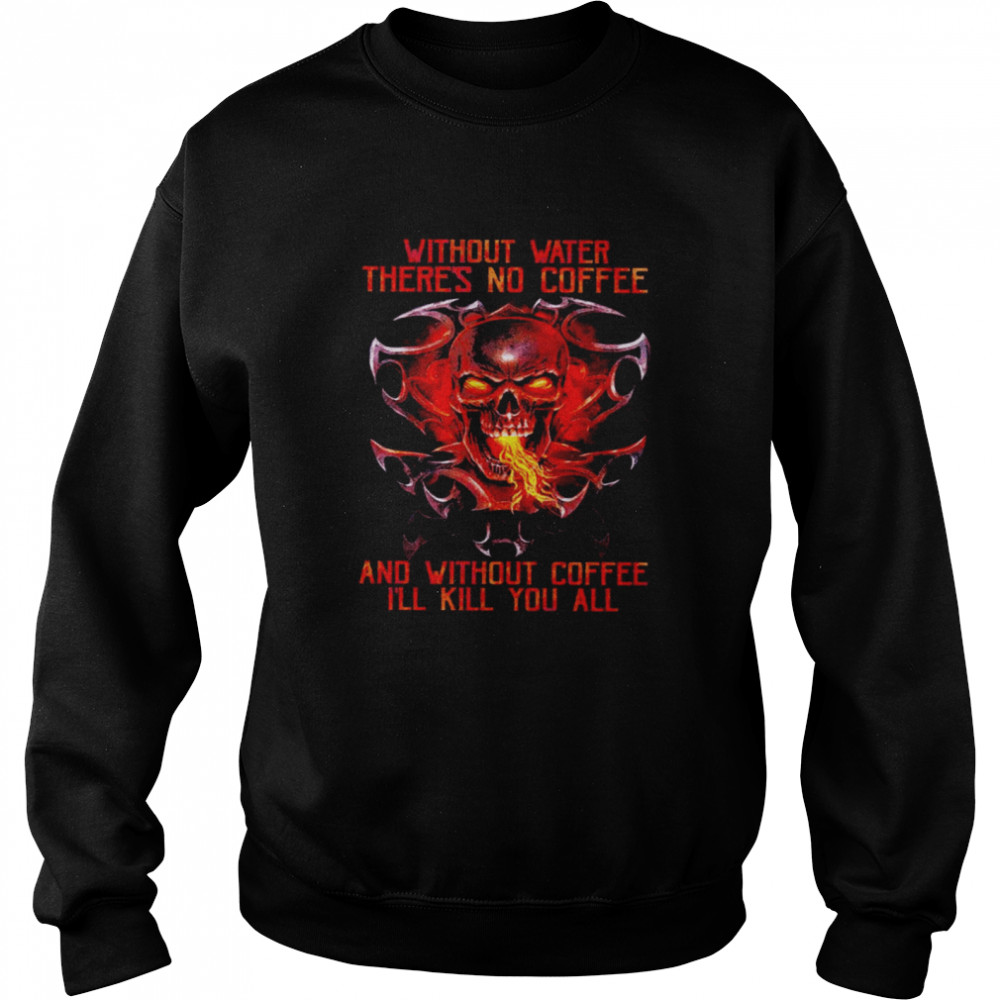 Skull without water there is no coffee and without coffee I’ll kill you all shirt Unisex Sweatshirt