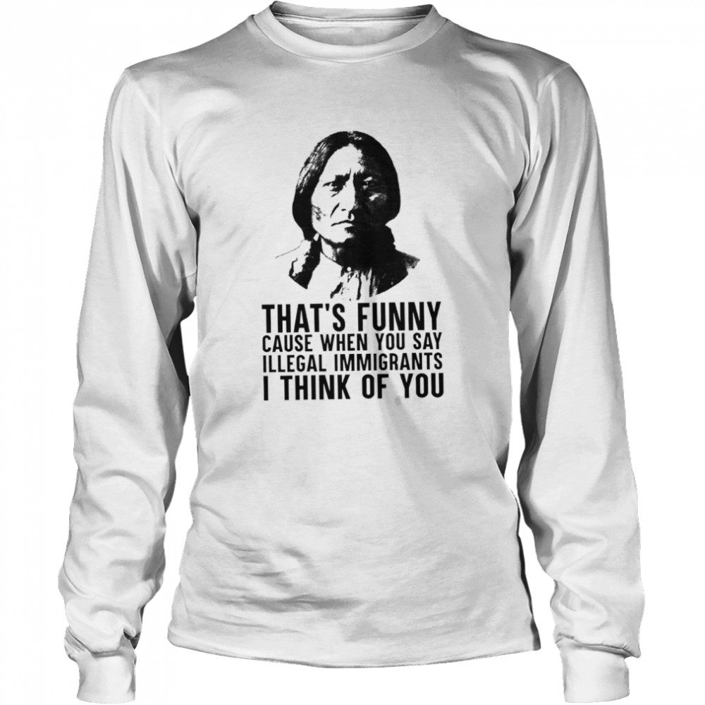Thats funny because when you say illegal immigrants I think of you shirt Long Sleeved T-shirt