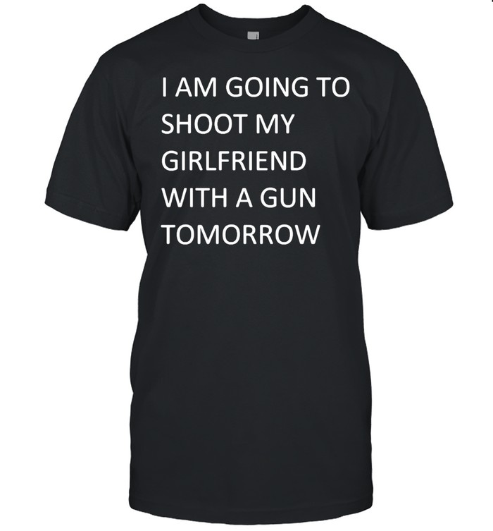 I Am Going To Shoot My Girlfriend With A Gun Tomorrow T-shirt