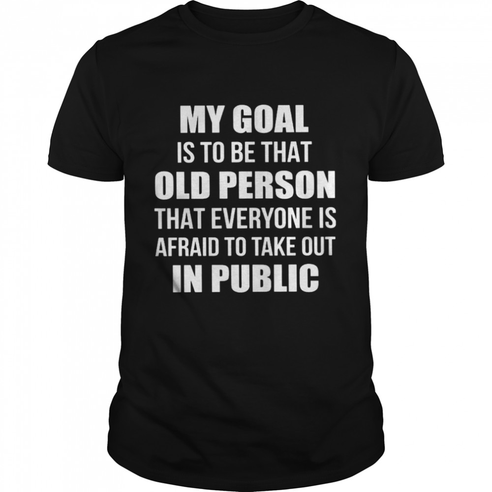 My Goal Is To Be That Old Person That Everyone Is Afraid To Take Out In Public Shirts