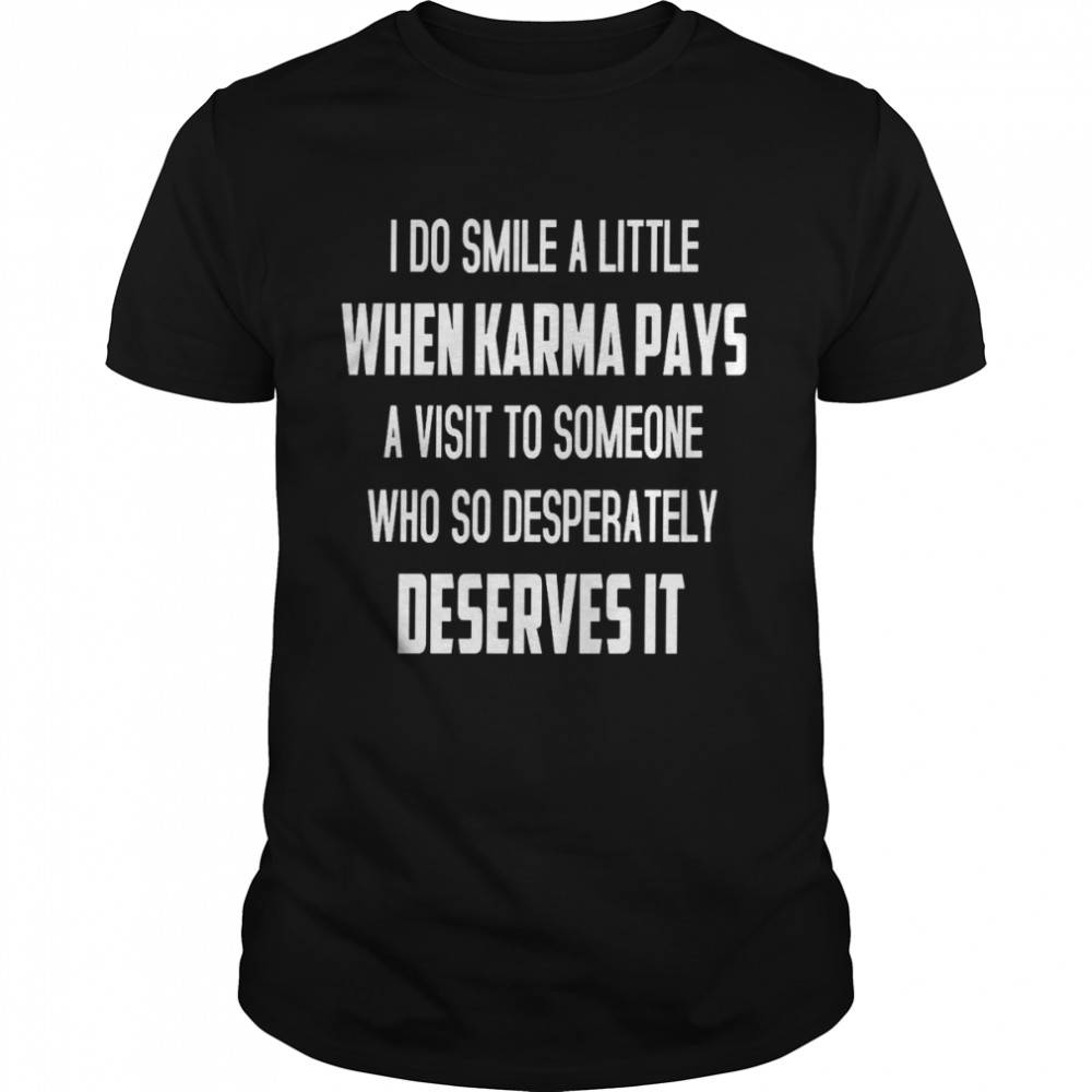 I do smile a little when karma pays a visit to someone who so desperately deserves it shirts