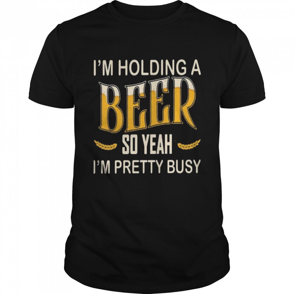 I’m holding a beer so yeah i’m pretty busy shirt