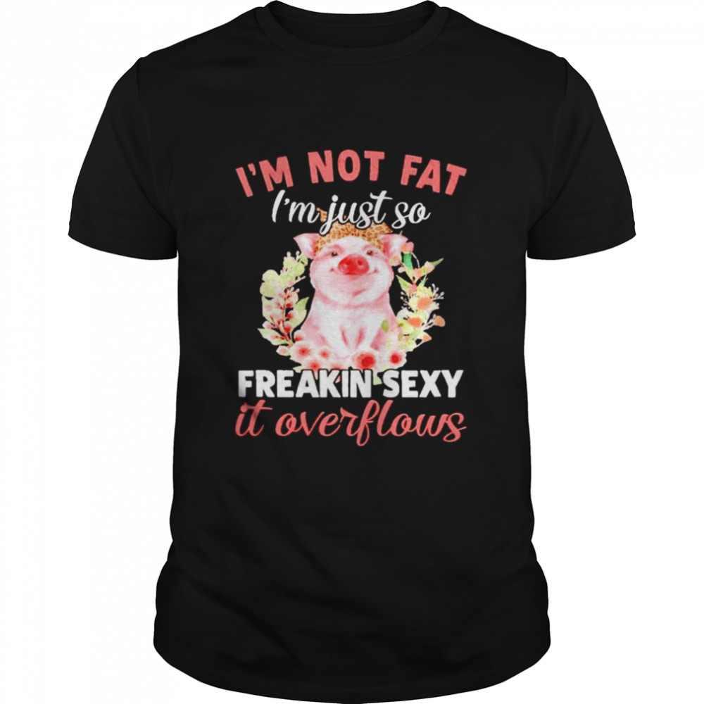 Pig I’m not fat I’m just so freakin sexy it overflows shirt