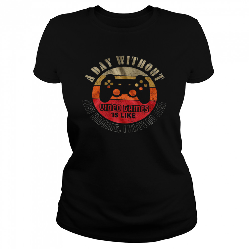 A Day Without Video Games Is Like Just Kidding I Have No Idea Classic Women's T-shirt