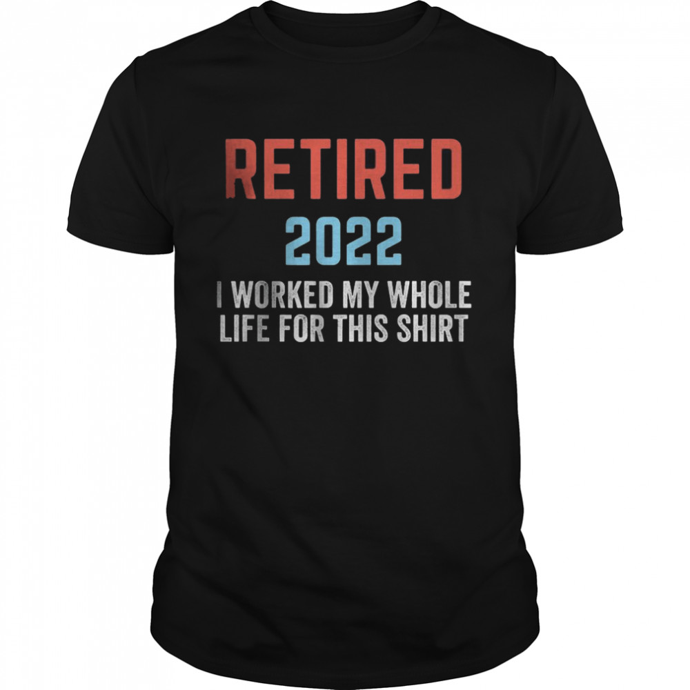 Retired 2022 I worked my whole life for this Shirts