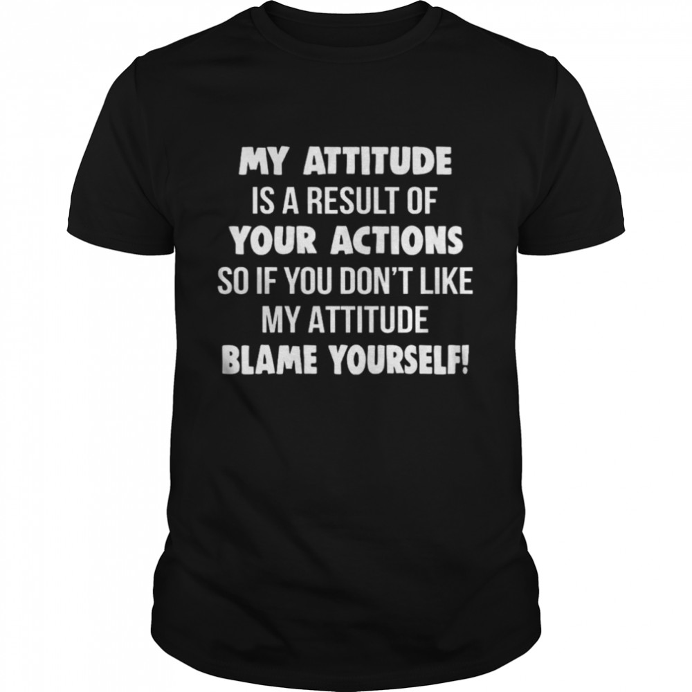 My Attitude Is A Result Of Your Actions So If You Dons’t Like My Attitude Blame Yourself Shirts