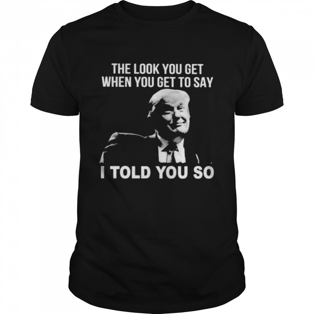 Trump the look you get when you get to say I told you so shirt