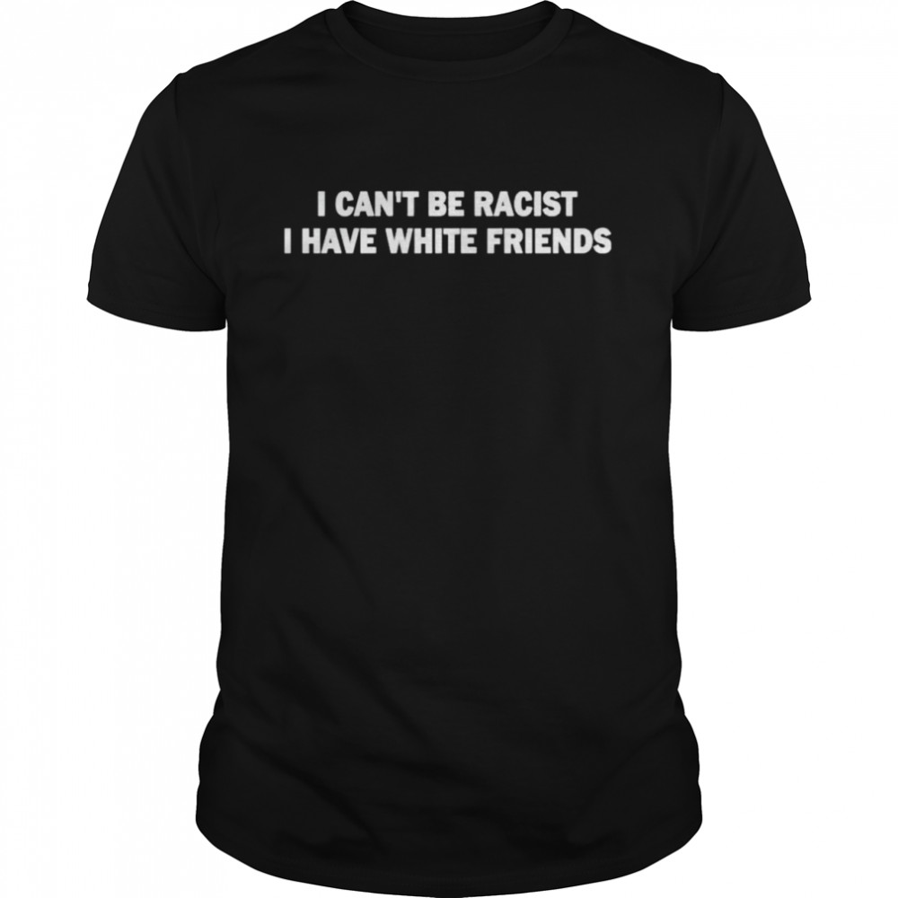 I can’t be racist I have white friends shirt