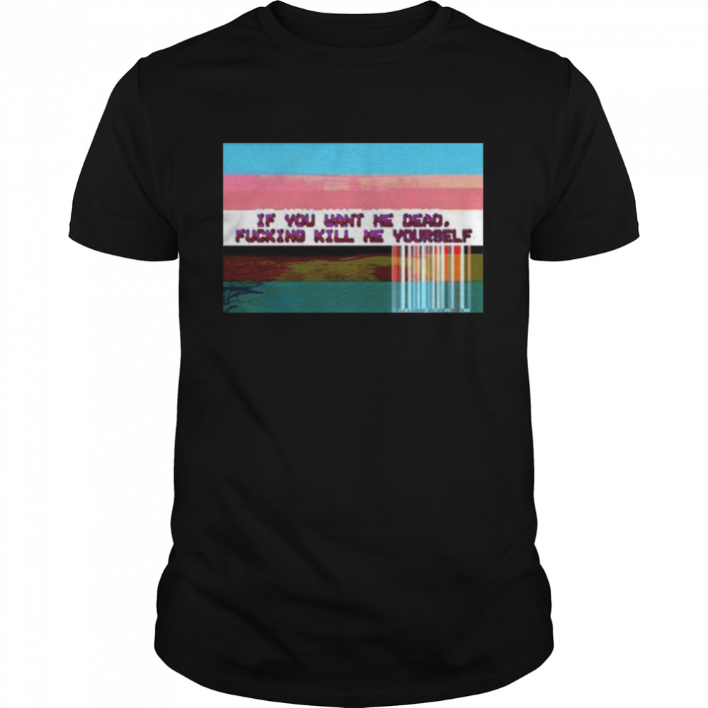 If you want me dead fucking kill me yourself shirt