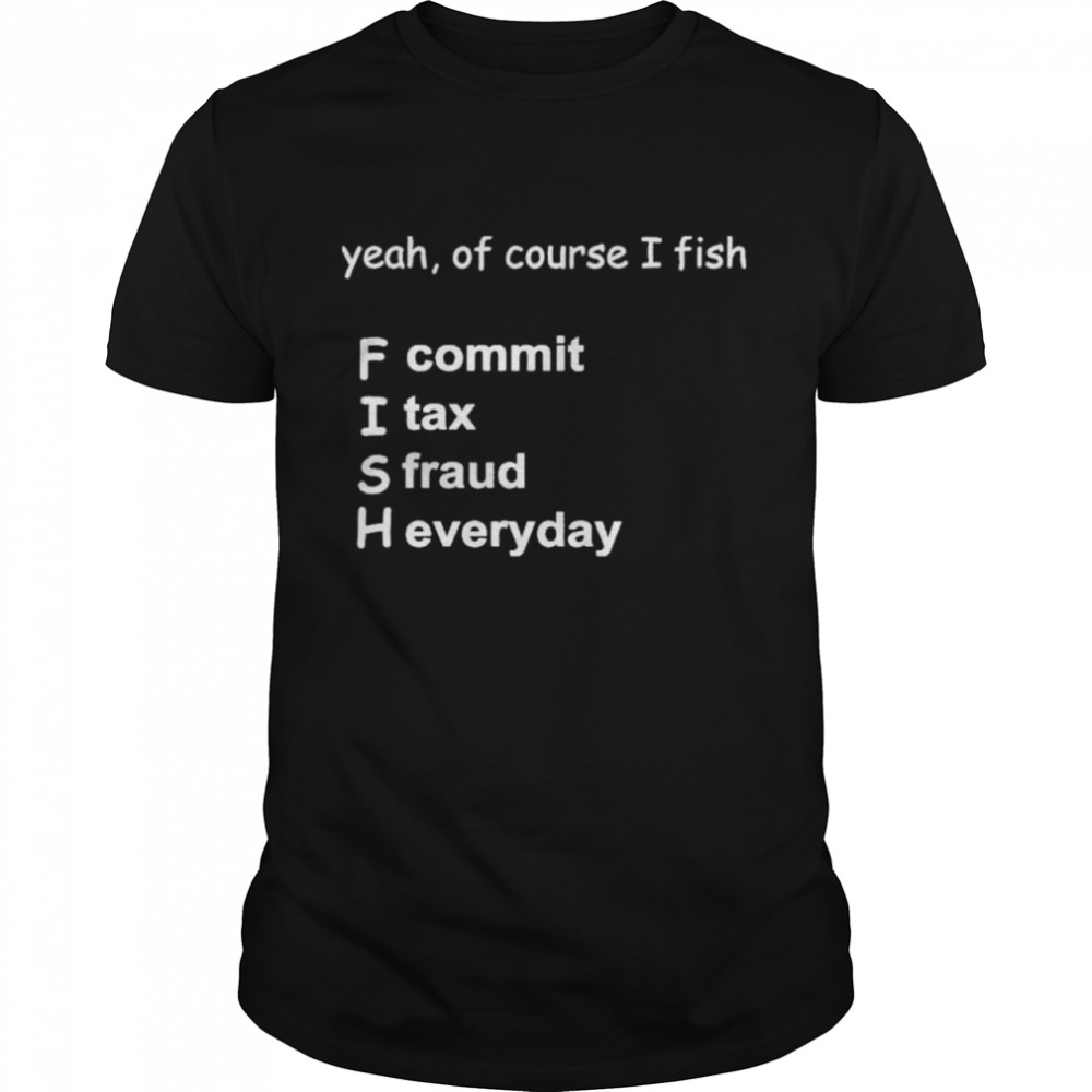 Yeah Of Course I Fish F Commit I Tax A Fraud H Everyday Shirt