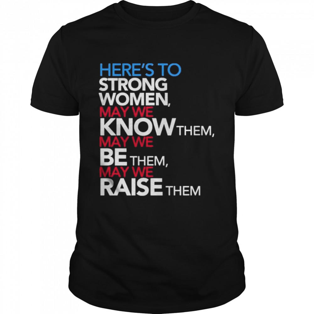 Here’s to strong women may we know them may we be them may we raise them shirt
