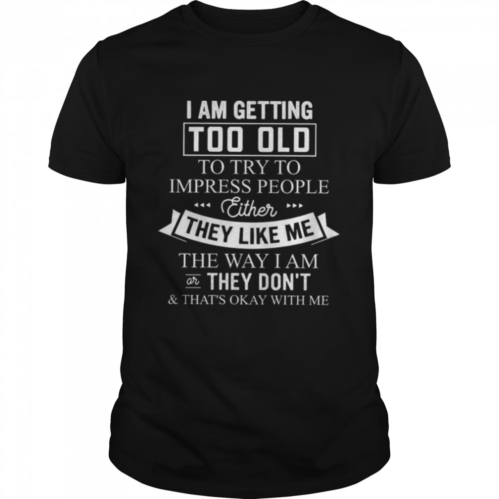 I am getting too old to try to impress people either they like me the way I am or thay don’t and that’s okay with me shirt