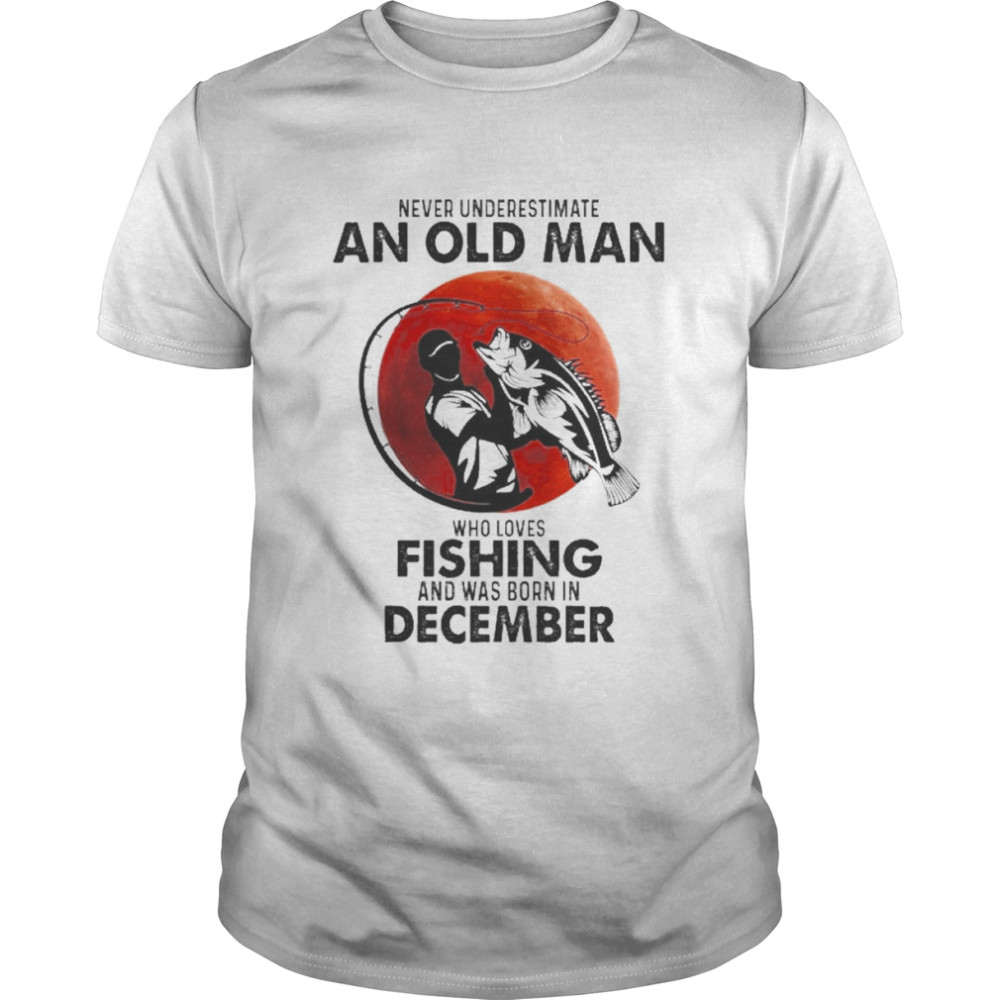 Never Underestimate An Old Man Who Loves Fishing And Was Born In December Shirts