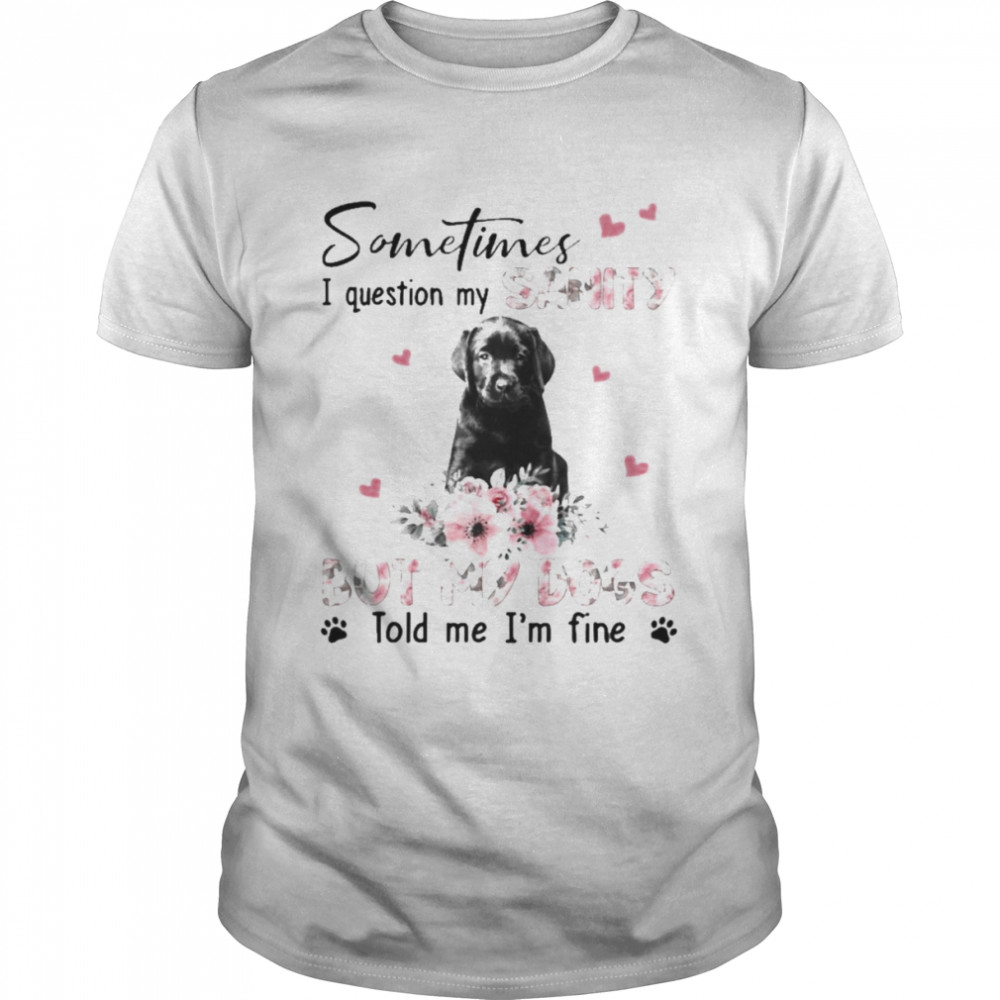 Black Labrador Pup sometimes I question my sanity but my dogs told me Is’m fine shirts