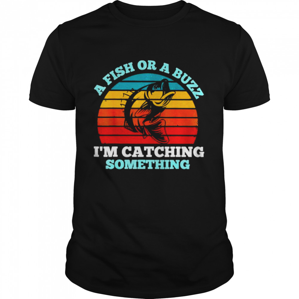 a fish or a buzz I’m catching something shirt