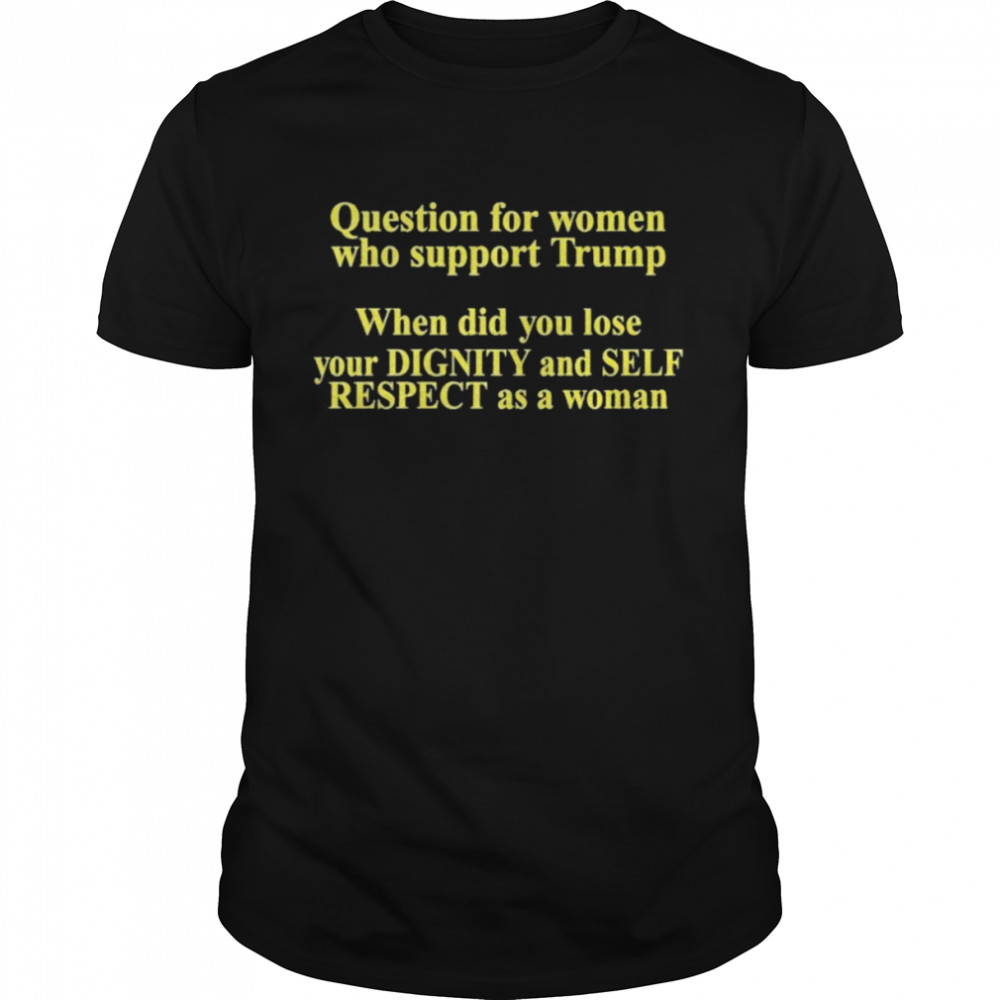 Trumpluvsobama Question For Women Who Support Trump When Did You Lose Your Dignity And Self Respect As A Woman Shirt