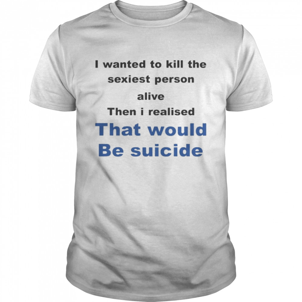 I Wanted To Kill The Sexiest Person Alive Then I Realised That Would Be Suicide  Classic Men's T-shirt