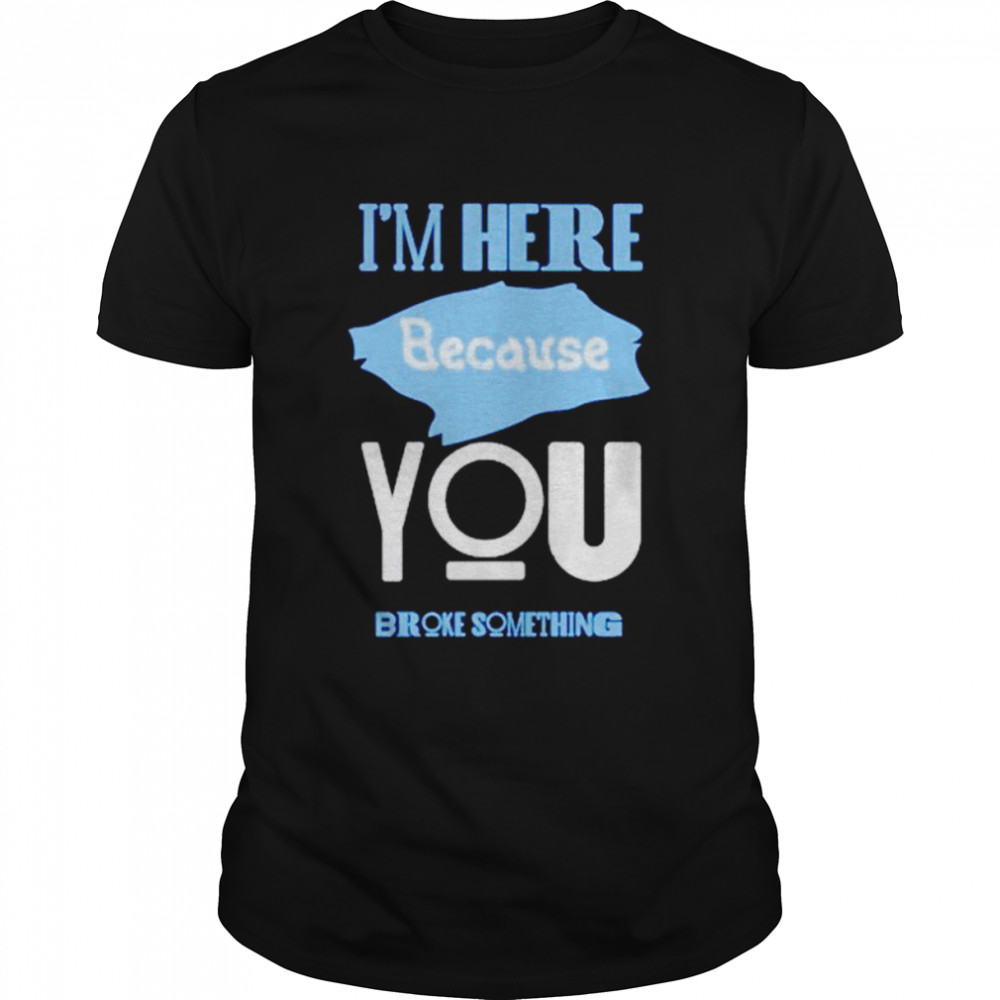 Im here because you broke something T-shirt